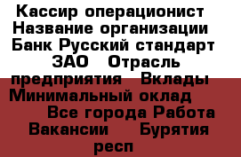 Кассир-операционист › Название организации ­ Банк Русский стандарт, ЗАО › Отрасль предприятия ­ Вклады › Минимальный оклад ­ 35 000 - Все города Работа » Вакансии   . Бурятия респ.